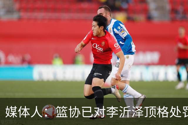 媒体人：篮协已对李沂泽顶格处罚 伪造身份证涉嫌违法